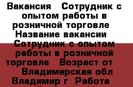 Вакансия : Сотрудник с опытом работы в розничной торговле › Название вакансии ­ Сотрудник с опытом работы в розничной торговле › Возраст от ­ 17 - Владимирская обл., Владимир г. Работа » Вакансии   